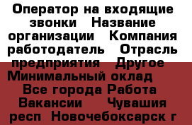 Оператор на входящие звонки › Название организации ­ Компания-работодатель › Отрасль предприятия ­ Другое › Минимальный оклад ­ 1 - Все города Работа » Вакансии   . Чувашия респ.,Новочебоксарск г.